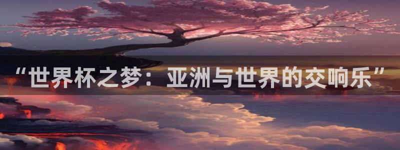 美洲杯直播：“世界杯之梦：亚洲与世界的交响乐”